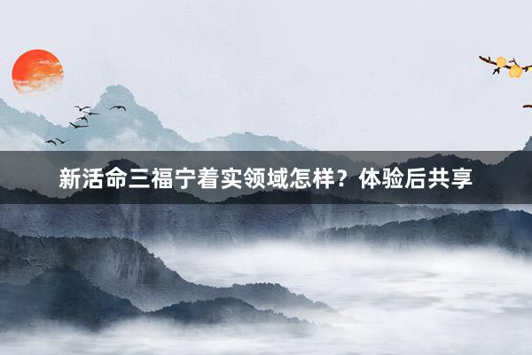 新活命三福宁着实领域怎样？体验后共享