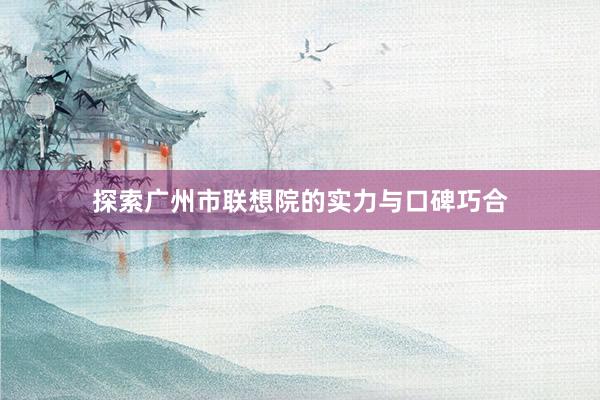探索广州市联想院的实力与口碑巧合