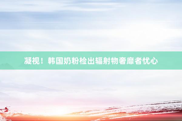 凝视！韩国奶粉检出辐射物奢靡者忧心
