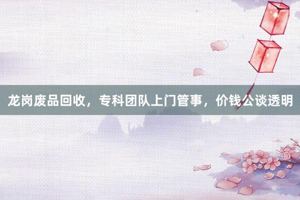 龙岗废品回收，专科团队上门管事，价钱公谈透明