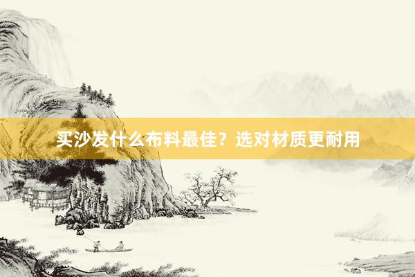 买沙发什么布料最佳？选对材质更耐用