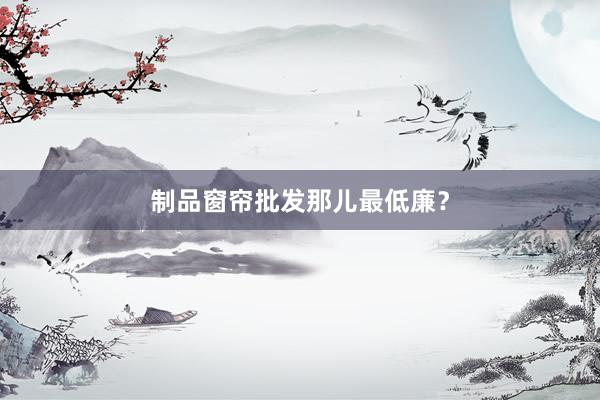 制品窗帘批发那儿最低廉？