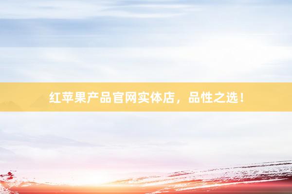 红苹果产品官网实体店，品性之选！