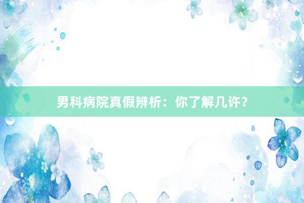 男科病院真假辨析：你了解几许？